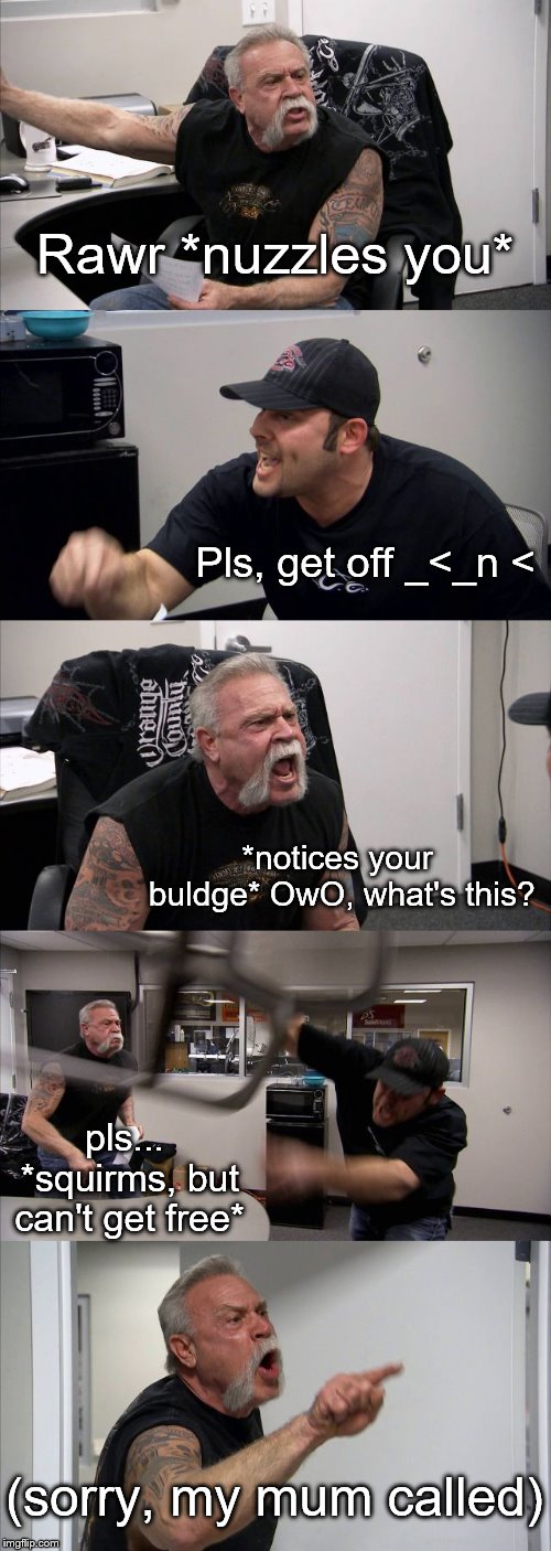 American Chopper Argument | Rawr *nuzzles you*; Pls, get off _<_n <; *notices your buldge* OwO, what's this? pls... *squirms, but can't get free*; (sorry, my mum called) | image tagged in memes,american chopper argument,roleplaying | made w/ Imgflip meme maker