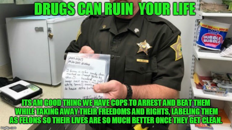 Drug war  | DRUGS CAN RUIN  YOUR LIFE; ITS AM GOOD THING WE HAVE COPS TO ARREST AND BEAT THEM WHILE TAKING AWAY THEIR FREEDOMS AND RIGHTS, LABELING THEM AS FELONS SO THEIR LIVES ARE SO MUCH BETTER ONCE THEY GET CLEAN. | image tagged in war on drugs | made w/ Imgflip meme maker
