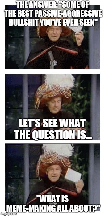 Carnac the Magnificent | THE ANSWER: "SOME OF THE BEST PASSIVE-AGGRESSIVE BULLSHIT YOU'VE EVER SEEN" "WHAT IS MEME-MAKING ALL ABOUT?" LET'S SEE WHAT THE QUESTION IS. | image tagged in carnac the magnificent | made w/ Imgflip meme maker