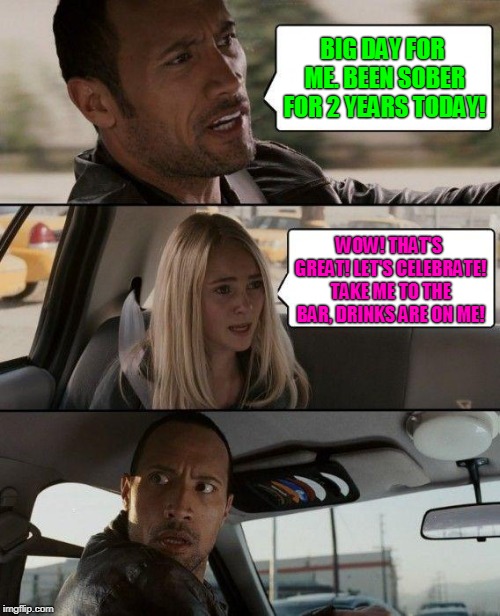 The Rock Driving | BIG DAY FOR ME. BEEN SOBER FOR 2 YEARS TODAY! WOW! THAT'S GREAT! LET'S CELEBRATE! TAKE ME TO THE BAR, DRINKS ARE ON ME! | image tagged in memes,the rock driving,drunk,sober,drinking,alcoholic | made w/ Imgflip meme maker