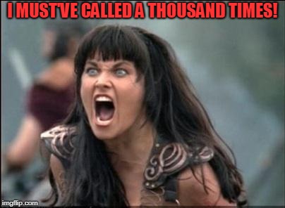 Angry Xena | I MUST'VE CALLED A THOUSAND TIMES! | image tagged in angry xena | made w/ Imgflip meme maker