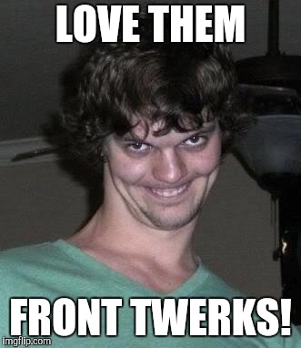 Creepy guy  | LOVE THEM FRONT TWERKS! | image tagged in creepy guy | made w/ Imgflip meme maker