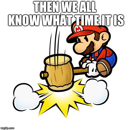 Mario Hammer Smash Meme | THEN WE ALL KNOW WHAT TIME IT IS | image tagged in memes,mario hammer smash | made w/ Imgflip meme maker