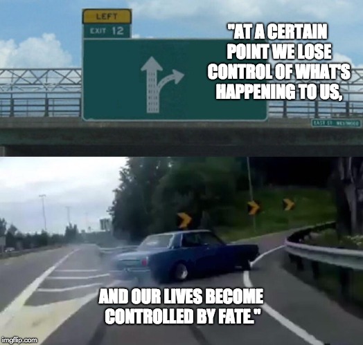 Left Exit 12 Off Ramp | "AT A CERTAIN POINT WE LOSE CONTROL OF WHAT'S HAPPENING TO US, AND OUR LIVES BECOME CONTROLLED BY FATE." | image tagged in memes,left exit 12 off ramp | made w/ Imgflip meme maker