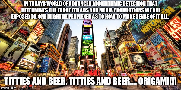 Bombardment | IN TODAYS WORLD OF ADVANCED ALGORITHMIC DETECTION THAT DETERMINES THE FORCE FED ADS AND MEDIA PRODUCTIONS WE ARE EXPOSED TO, ONE MIGHT BE PERPLEXED AS TO HOW TO MAKE SENSE OF IT ALL. TITTIES AND BEER, TITTIES AND BEER.... ORIGAMI!!! | image tagged in media,advertising,ads,facebook,social media,algorithm | made w/ Imgflip meme maker