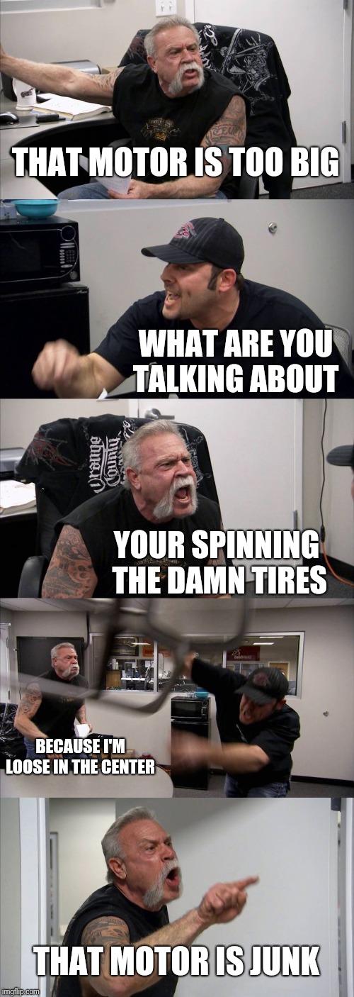 American Chopper Argument | THAT MOTOR IS TOO BIG; WHAT ARE YOU TALKING ABOUT; YOUR SPINNING THE DAMN TIRES; BECAUSE I'M LOOSE IN THE CENTER; THAT MOTOR IS JUNK | image tagged in memes,american chopper argument | made w/ Imgflip meme maker