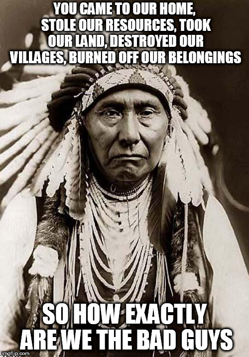 Indian Chief | YOU CAME TO OUR HOME, STOLE OUR RESOURCES, TOOK OUR LAND, DESTROYED OUR VILLAGES, BURNED OFF OUR BELONGINGS; SO HOW EXACTLY ARE WE THE BAD GUYS | image tagged in indian chief,indian,indians,seriously,bad guys,bad logic | made w/ Imgflip meme maker