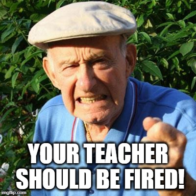 angry old man | YOUR TEACHER SHOULD BE FIRED! | image tagged in angry old man | made w/ Imgflip meme maker
