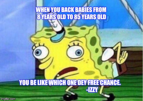 Mocking Spongebob Meme | WHEN YOU BACK BABIES FROM 8 YEARS OLD TO 85 YEARS OLD; YOU BE LIKE WHICH ONE DEY FREE CHANCE.

   


































-IZZY | image tagged in memes,mocking spongebob | made w/ Imgflip meme maker