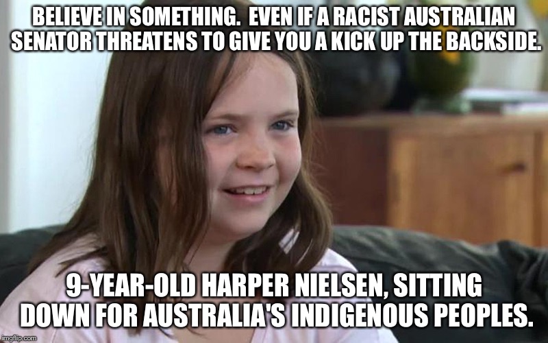 Believe in something. | BELIEVE IN SOMETHING.  EVEN IF A RACIST AUSTRALIAN SENATOR THREATENS TO GIVE YOU A KICK UP THE BACKSIDE. 9-YEAR-OLD HARPER NIELSEN, SITTING DOWN FOR AUSTRALIA'S INDIGENOUS PEOPLES. | image tagged in sitting down for australia's indigenous peoples | made w/ Imgflip meme maker