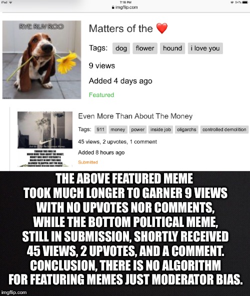 By No Means An Isolated Case | THE ABOVE FEATURED MEME TOOK MUCH LONGER TO GARNER 9 VIEWS WITH NO UPVOTES NOR COMMENTS, WHILE THE BOTTOM POLITICAL MEME, STILL IN SUBMISSION, SHORTLY RECEIVED 45 VIEWS, 2 UPVOTES, AND A COMMENT. CONCLUSION, THERE IS NO ALGORITHM FOR FEATURING MEMES JUST MODERATOR BIAS. | image tagged in memes,submitted,featured,algorithm,moderator,bias | made w/ Imgflip meme maker