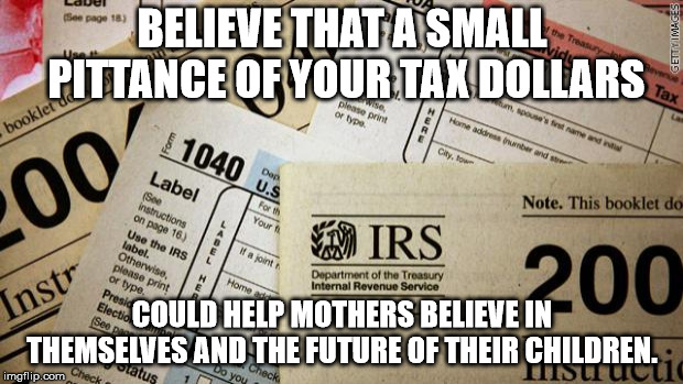 Taxes | BELIEVE THAT A SMALL PITTANCE OF YOUR TAX DOLLARS COULD HELP MOTHERS BELIEVE IN THEMSELVES AND THE FUTURE OF THEIR CHILDREN. | image tagged in taxes | made w/ Imgflip meme maker