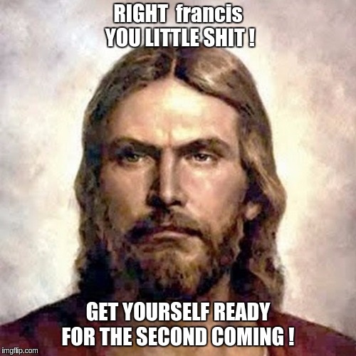Pope Francis | RIGHT
 francis YOU LITTLE SHIT ! GET YOURSELF READY FOR THE SECOND COMING ! | image tagged in jesus,jesus christ,jesus says,angry jesus,pope francis,god | made w/ Imgflip meme maker