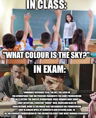 Class vs Exam wording | IN CLASS:; "WHAT COLOUR IS THE SKY?"; IN EXAM:; "COMMONLY REFERRED TO AS THE SKY, THE LAYER OF THE ATMOSPHERE THAT WE PERCEIVE FRAGMENTS THE LIGHT PIGMENTATION AS IT ENTERS THE EARTH'S ATMOSPHERE. MOST HUMANS HAVE THREE LIGHT-DETECTING, SENSITIVE "CONES" (RED, GREEN AND BLUE) IN THEIR RETINAS. WHAT IS THE WORD THAT CATEGORISES THE PIGMENTATION THAT IS AGREED UPON, BY SCIENTISTS AND CITIZENS ALIKE, TO BE THE CORRECT PIGMENTATION OF THIS REFRACTED LIGHT THAT MOST HUMANS PERCIEVE?" | image tagged in school,exam,test,complicated,comment awards | made w/ Imgflip meme maker