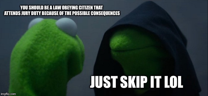 Evil Kermit | YOU SHOULD BE A LAW OBEYING CITIZEN THAT ATTENDS JURY DUTY BECAUSE OF THE POSSIBLE CONSEQUENCES; JUST SKIP IT LOL | image tagged in memes,evil kermit | made w/ Imgflip meme maker