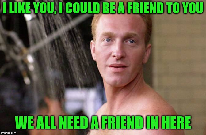 I LIKE YOU, I COULD BE A FRIEND TO YOU WE ALL NEED A FRIEND IN HERE | made w/ Imgflip meme maker