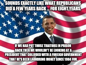 Obama Meme | SOUNDS EXACTLY LIKE WHAT REPUBLICANS DID A FEW YEARS BACK ... FOR EIGHT YEARS. IF WE HAD PUT THOSE TRAITORS IN PRISON BACK THEN WE WOULDN'T  | image tagged in memes,obama | made w/ Imgflip meme maker