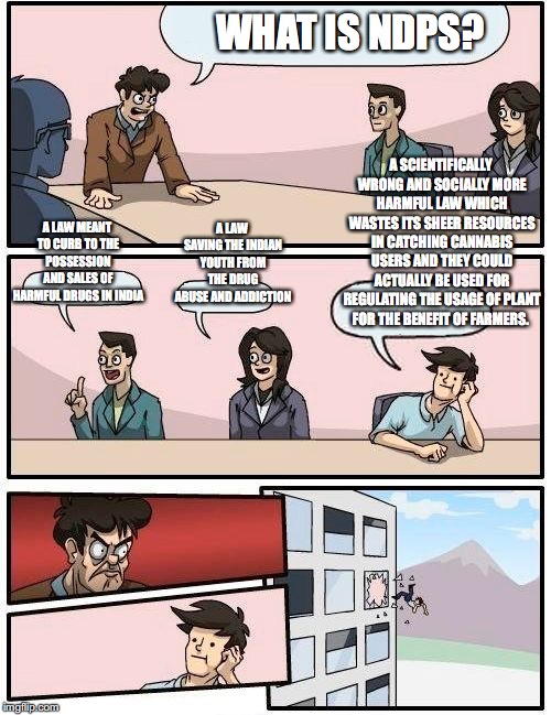 Boardroom Meeting Suggestion Meme | WHAT IS NDPS? A SCIENTIFICALLY WRONG AND SOCIALLY MORE HARMFUL LAW WHICH WASTES ITS SHEER RESOURCES IN CATCHING CANNABIS USERS AND THEY COULD ACTUALLY BE USED FOR REGULATING THE USAGE OF PLANT FOR THE BENEFIT OF FARMERS. A LAW SAVING THE INDIAN YOUTH FROM THE DRUG ABUSE AND ADDICTION; A LAW MEANT TO CURB TO THE POSSESSION AND SALES OF HARMFUL DRUGS IN INDIA | image tagged in memes,boardroom meeting suggestion | made w/ Imgflip meme maker