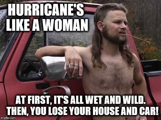 Almost politically correct redneck | HURRICANE'S LIKE A WOMAN; AT FIRST, IT'S ALL WET AND WILD.  THEN, YOU LOSE YOUR HOUSE AND CAR! | image tagged in almost politically correct redneck,hurricane,woman | made w/ Imgflip meme maker