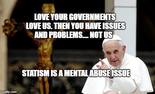 Pope Francis pointing cross | LOVE YOUR GOVERNMENTS LOVE US. THEN YOU HAVE ISSUES AND PROBLEMS.... NOT US; STATISM IS A MENTAL ABUSE ISSUE | image tagged in pope francis pointing cross | made w/ Imgflip meme maker