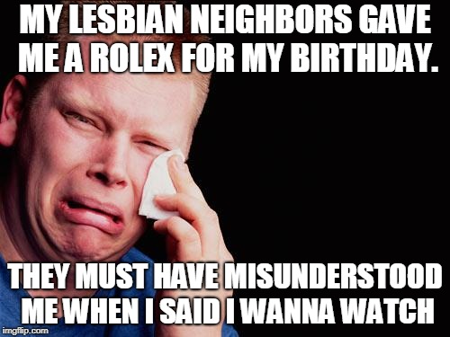 tissue crying man | MY LESBIAN NEIGHBORS GAVE ME A ROLEX FOR MY BIRTHDAY. THEY MUST HAVE MISUNDERSTOOD ME WHEN I SAID I WANNA WATCH | image tagged in tissue crying man | made w/ Imgflip meme maker