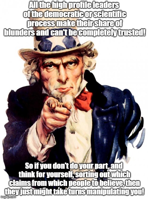 Uncle Sam Wants You To Think! | All the high profile leaders of the democratic or scientific process make their share of blunders and can't be completely trusted! So if you don't do your part, and think for yourself, sorting out which claims from which people to believe, then they just might take turns manipulating you! | image tagged in memes,uncle sam,conspiracy theories,politics,science | made w/ Imgflip meme maker