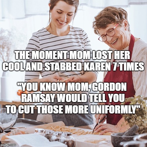 mom knows better than gordon ramsay | THE MOMENT MOM LOST HER COOL AND STABBED KAREN 7 TIMES; "YOU KNOW MOM, GORDON RAMSAY WOULD TELL YOU TO CUT THOSE MORE UNIFORMLY" | image tagged in gordon ramsay,mom,stab,knife,food,mom and daughter | made w/ Imgflip meme maker