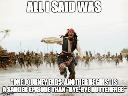 Saddest Episode | ALL I SAID WAS; "ONE JOURNEY ENDS, ANOTHER BEGINS" IS A SADDER EPISODE THAN "BYE-BYE BUTTERFREE." | image tagged in memes,jack sparrow being chased | made w/ Imgflip meme maker