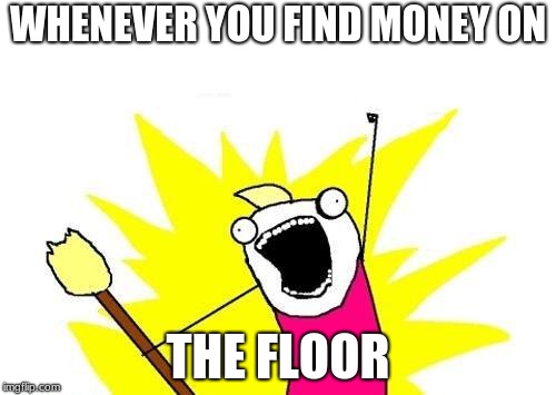 X All The Y Meme | WHENEVER YOU FIND MONEY ON; THE FLOOR | image tagged in memes,x all the y | made w/ Imgflip meme maker