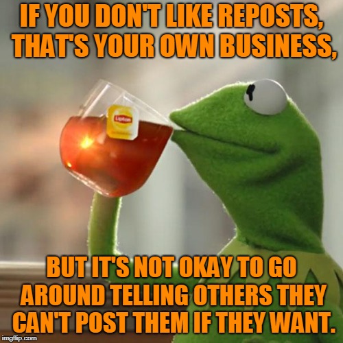 Complaining about reposts is an attempt to get others to follow your subjective standard, and there's no reason they should. | IF YOU DON'T LIKE REPOSTS, THAT'S YOUR OWN BUSINESS, BUT IT'S NOT OKAY TO GO AROUND TELLING OTHERS THEY CAN'T POST THEM IF THEY WANT. | image tagged in memes,but thats none of my business,kermit the frog,reposts,repost whiners,repost week | made w/ Imgflip meme maker