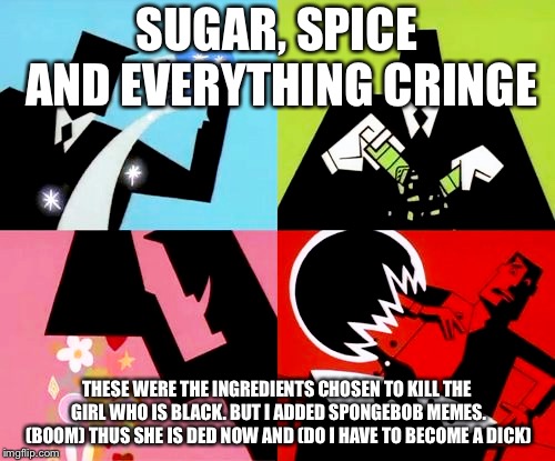 powerpuff girls | SUGAR, SPICE AND EVERYTHING CRINGE; THESE WERE THE INGREDIENTS CHOSEN TO KILL THE GIRL WHO IS BLACK. BUT I ADDED SPONGEBOB MEMES. (BOOM) THUS SHE IS DED NOW AND (DO I HAVE TO BECOME A DICK) | image tagged in powerpuff girls | made w/ Imgflip meme maker