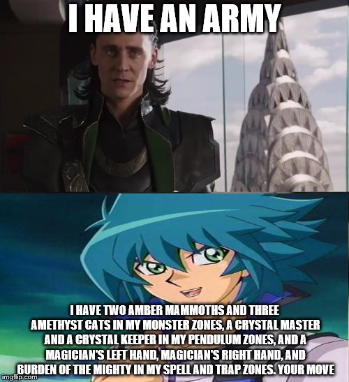 I have an army | I HAVE AN ARMY; I HAVE TWO AMBER MAMMOTHS AND THREE AMETHYST CATS IN MY MONSTER ZONES, A CRYSTAL MASTER AND A CRYSTAL KEEPER IN MY PENDULUM ZONES, AND A MAGICIAN'S LEFT HAND, MAGICIAN'S RIGHT HAND, AND BURDEN OF THE MIGHTY IN MY SPELL AND TRAP ZONES. YOUR MOVE | image tagged in i have an army | made w/ Imgflip meme maker