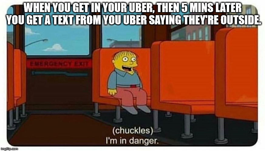 Uh-oh... |  WHEN YOU GET IN YOUR UBER, THEN 5 MINS LATER YOU GET A TEXT FROM YOU UBER SAYING THEY'RE OUTSIDE. | image tagged in ralph in danger | made w/ Imgflip meme maker