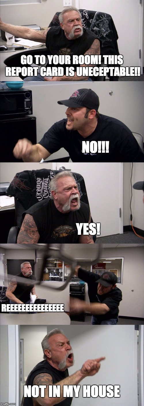 American Chopper Argument Meme | GO TO YOUR ROOM! THIS REPORT CARD IS UNECEPTABLE!! NO!!! YES! REEEEEEEEEEEEEEE; NOT IN MY HOUSE | image tagged in memes,american chopper argument | made w/ Imgflip meme maker