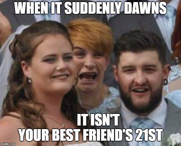 WHEN IT SUDDENLY DAWNS; IT ISN'T YOUR BEST FRIEND'S 21ST | image tagged in zo | made w/ Imgflip meme maker