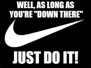 Nike Swoosh  | WELL, AS LONG AS YOU'RE "DOWN THERE"; JUST DO IT! | image tagged in nike swoosh | made w/ Imgflip meme maker