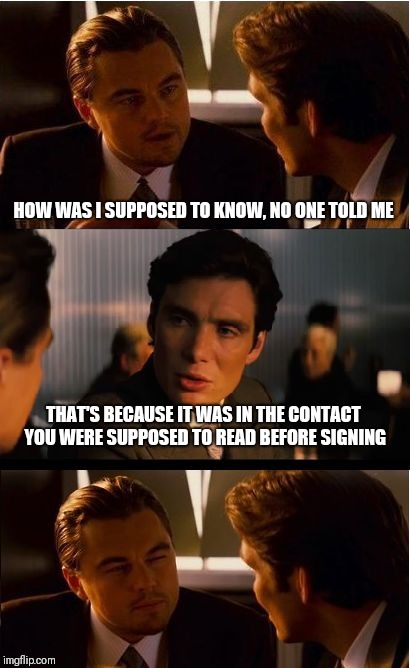 Inception | HOW WAS I SUPPOSED TO KNOW, NO ONE TOLD ME; THAT'S BECAUSE IT WAS IN THE CONTACT YOU WERE SUPPOSED TO READ BEFORE SIGNING | image tagged in memes,inception | made w/ Imgflip meme maker
