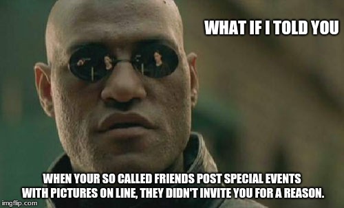 Matrix Morpheus Meme | WHAT IF I TOLD YOU; WHEN YOUR SO CALLED FRIENDS POST SPECIAL EVENTS WITH PICTURES ON LINE, THEY DIDN'T INVITE YOU FOR A REASON. | image tagged in memes,matrix morpheus | made w/ Imgflip meme maker