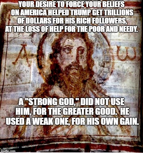 Bearded Jesus Yeshua Early Christian Art | YOUR DESIRE TO FORCE YOUR BELIEFS ON AMERICA HELPED TRUMP GET TRILLIONS OF DOLLARS FOR HIS RICH FOLLOWERS, AT THE LOSS OF HELP FOR THE POOR AND NEEDY. A "STRONG GOD," DID NOT USE HIM, FOR THE GREATER GOOD.  HE USED A WEAK ONE, FOR HIS OWN GAIN. | image tagged in bearded jesus yeshua early christian art | made w/ Imgflip meme maker