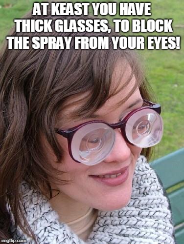 Thick Glasses | AT KEAST YOU HAVE THICK GLASSES, TO BLOCK THE SPRAY FROM YOUR EYES! | image tagged in thick glasses | made w/ Imgflip meme maker