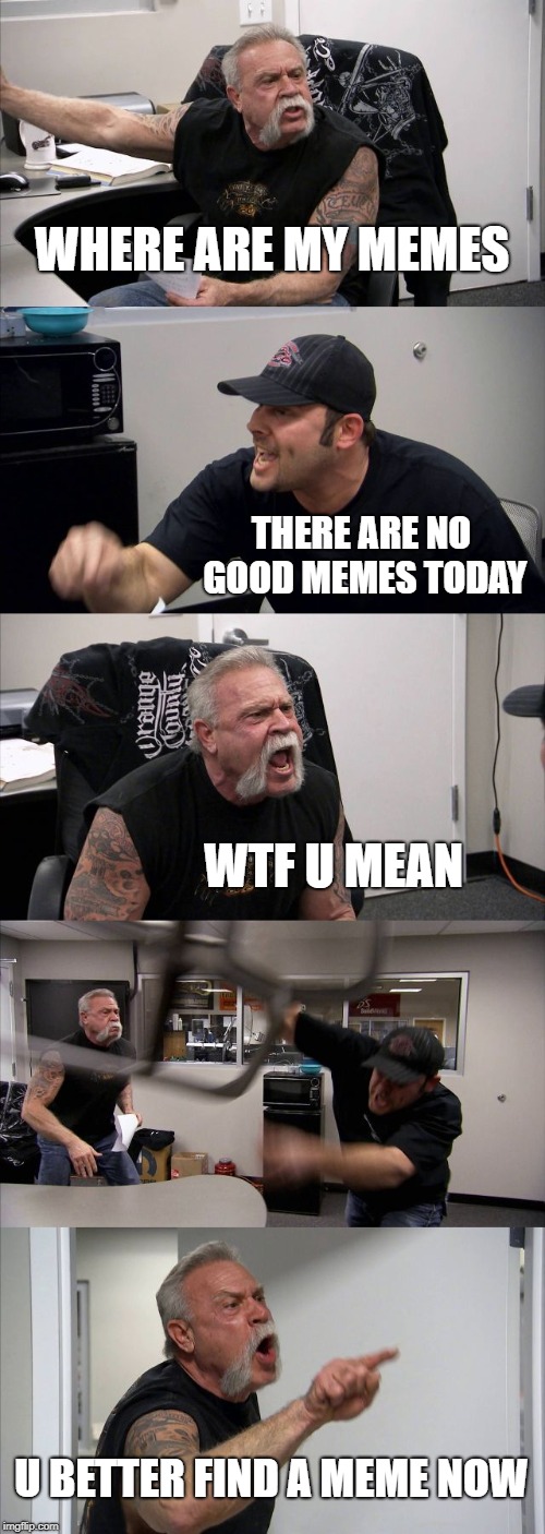 American Chopper Argument Meme | WHERE ARE MY MEMES; THERE ARE NO GOOD MEMES TODAY; WTF U MEAN; U BETTER FIND A MEME NOW | image tagged in memes,american chopper argument | made w/ Imgflip meme maker