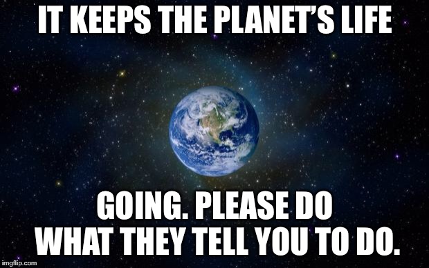 planet earth from space | IT KEEPS THE PLANET’S LIFE GOING. PLEASE DO WHAT THEY TELL YOU TO DO. | image tagged in planet earth from space | made w/ Imgflip meme maker