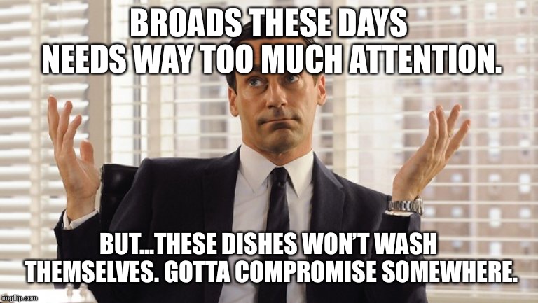 John Hamm Hands up mad men | BROADS THESE DAYS NEEDS WAY TOO MUCH ATTENTION. BUT...THESE DISHES WON’T WASH THEMSELVES. GOTTA COMPROMISE SOMEWHERE. | image tagged in john hamm hands up mad men | made w/ Imgflip meme maker