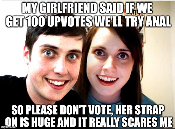 My girlfriend said... | MY GIRLFRIEND SAID IF WE GET 100 UPVOTES WE'LL TRY ANAL; SO PLEASE DON'T VOTE, HER STRAP ON IS HUGE AND IT REALLY SCARES ME | image tagged in overly attached girlfriend and boyfriend | made w/ Imgflip meme maker