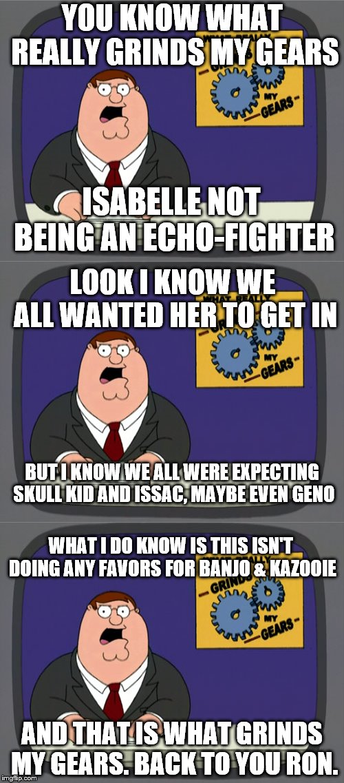 Isabelle is a SEMI-CLONE?! | YOU KNOW WHAT REALLY GRINDS MY GEARS; ISABELLE NOT BEING AN ECHO-FIGHTER; LOOK I KNOW WE ALL WANTED HER TO GET IN; BUT I KNOW WE ALL WERE EXPECTING SKULL KID AND ISSAC, MAYBE EVEN GENO; WHAT I DO KNOW IS THIS ISN'T DOING ANY FAVORS FOR BANJO & KAZOOIE; AND THAT IS WHAT GRINDS MY GEARS. BACK TO YOU RON. | image tagged in memes,peter griffin news,super smash bros,animal crossing,nintendo,video games | made w/ Imgflip meme maker