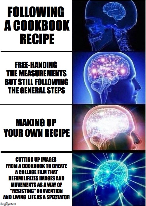Expanding Brain | FOLLOWING A COOKBOOK RECIPE; FREE-HANDING THE MEASUREMENTS BUT STILL FOLLOWING THE GENERAL STEPS; MAKING UP YOUR OWN RECIPE; CUTTING UP IMAGES FROM A COOKBOOK TO CREATE A COLLAGE FILM THAT DEFAMILIRIZES IMAGES AND MOVEMENTS AS A WAY OF "RESISTING" CONVENTION AND LIVING
 LIFE AS A SPECTATOR | image tagged in expanding brain | made w/ Imgflip meme maker