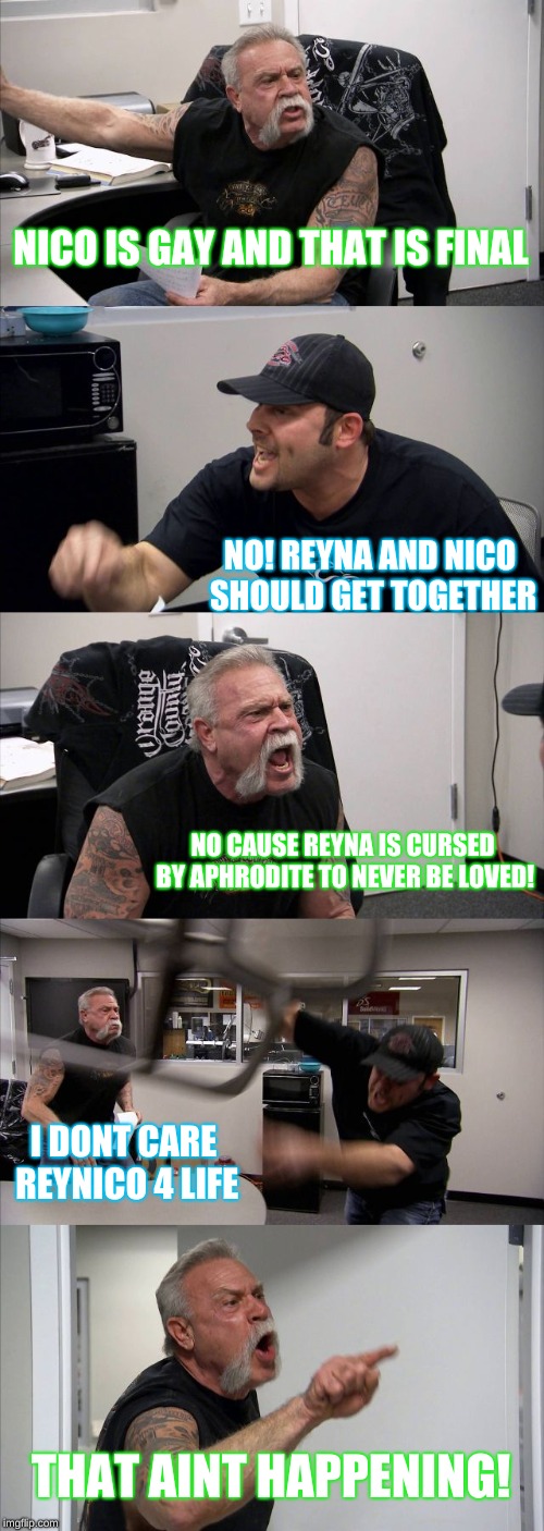 American Chopper Argument Meme | NICO IS GAY AND THAT IS FINAL; NO! REYNA AND NICO SHOULD GET TOGETHER; NO CAUSE REYNA IS CURSED BY APHRODITE TO NEVER BE LOVED! I DONT CARE REYNICO 4 LIFE; THAT AINT HAPPENING! | image tagged in memes,american chopper argument | made w/ Imgflip meme maker