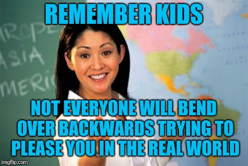 Like your parents | REMEMBER KIDS; NOT EVERYONE WILL BEND OVER BACKWARDS TRYING TO PLEASE YOU IN THE REAL WORLD | image tagged in memes,unhelpful high school teacher | made w/ Imgflip meme maker