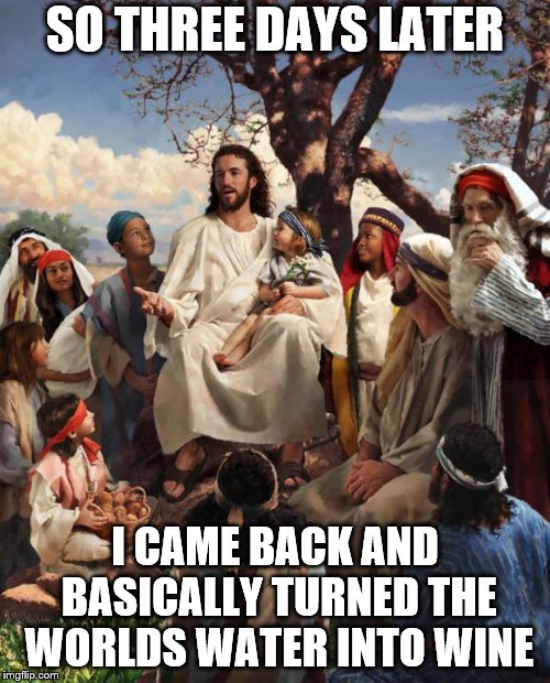Story Time Jesus | SO THREE DAYS LATER; I CAME BACK AND BASICALLY TURNED THE WORLDS WATER INTO WINE | image tagged in story time jesus | made w/ Imgflip meme maker