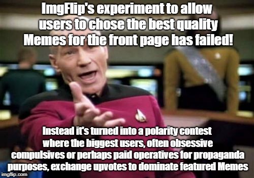 Picard Wtf | ImgFlip's experiment to allow users to chose the best quality Memes for the front page has failed! Instead it's turned into a polarity contest where the biggest users, often obsessive compulsives or perhaps paid operatives for propaganda purposes, exchange upvotes to dominate featured Memes | image tagged in memes,picard wtf | made w/ Imgflip meme maker